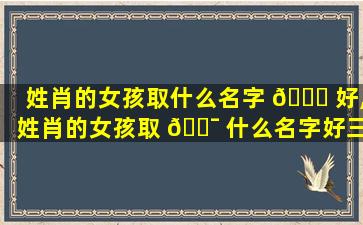 姓肖的女孩取什么名字 🐞 好,姓肖的女孩取 🐯 什么名字好三个字